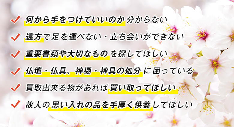 何から手をつけていいのか分からない / 遠方で足を運べない・立ち会いができない / 重要書類や大切なものを探してほしい / 仏壇・仏具、神棚・神具の処分に困っている / 買取出来る物があれば買い取ってほしい / 故人の思い入れの品を手厚く供養してほしい